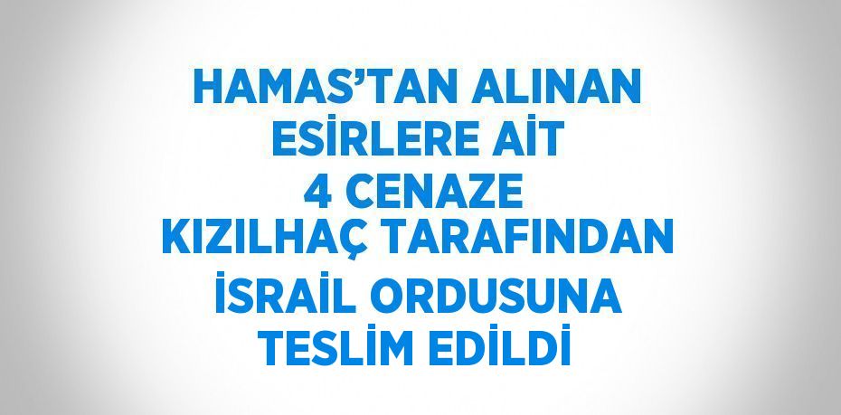 HAMAS’TAN ALINAN ESİRLERE AİT 4 CENAZE KIZILHAÇ TARAFINDAN İSRAİL ORDUSUNA TESLİM EDİLDİ