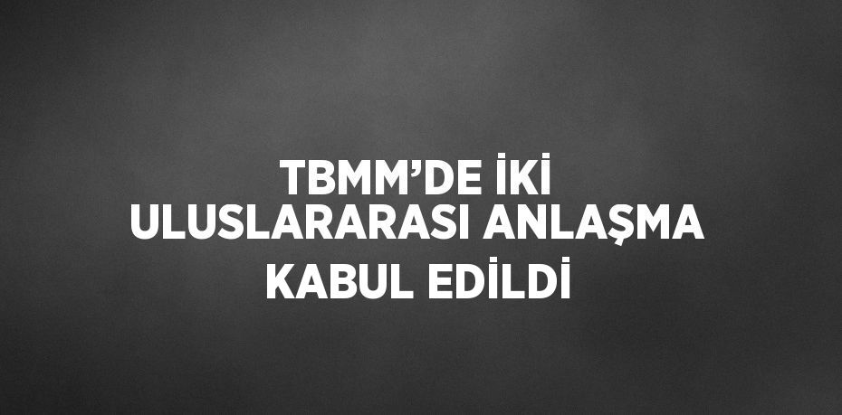 TBMM’DE İKİ ULUSLARARASI ANLAŞMA KABUL EDİLDİ