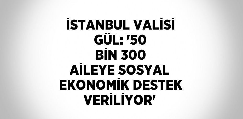 İSTANBUL VALİSİ GÜL: '50 BİN 300 AİLEYE SOSYAL EKONOMİK DESTEK VERİLİYOR'