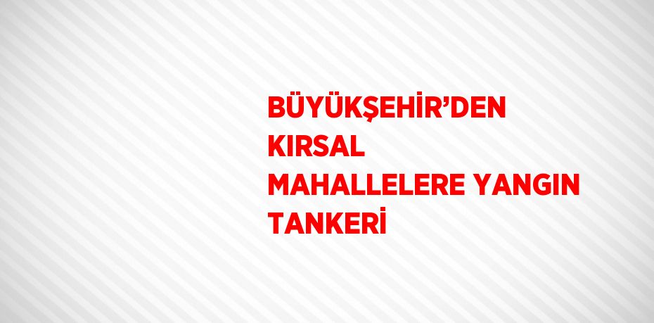 BÜYÜKŞEHİR’DEN KIRSAL MAHALLELERE YANGIN TANKERİ