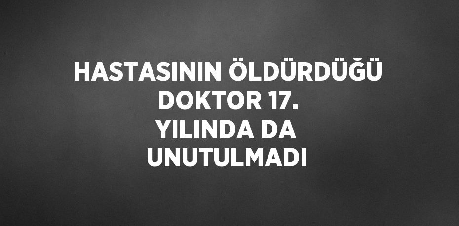 HASTASININ ÖLDÜRDÜĞÜ DOKTOR 17. YILINDA DA UNUTULMADI