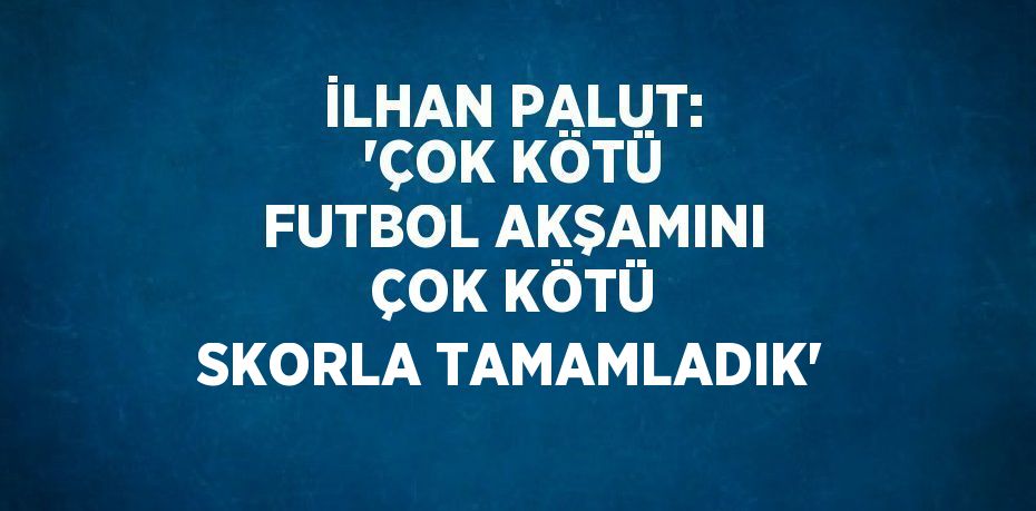 İLHAN PALUT: 'ÇOK KÖTÜ FUTBOL AKŞAMINI ÇOK KÖTÜ SKORLA TAMAMLADIK'