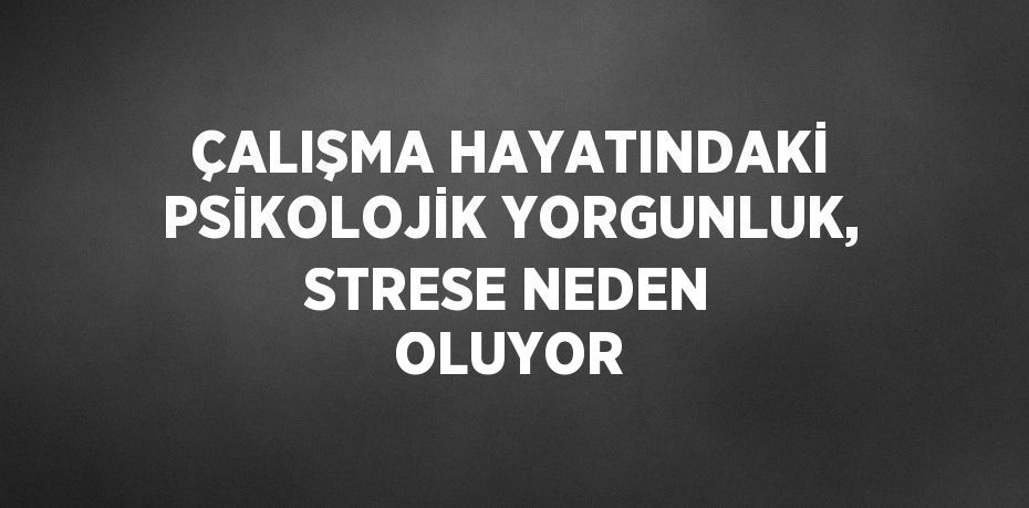 ÇALIŞMA HAYATINDAKİ PSİKOLOJİK YORGUNLUK, STRESE NEDEN OLUYOR