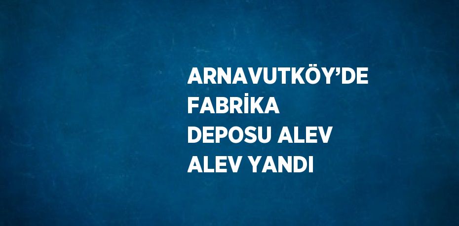 ARNAVUTKÖY’DE FABRİKA DEPOSU ALEV ALEV YANDI