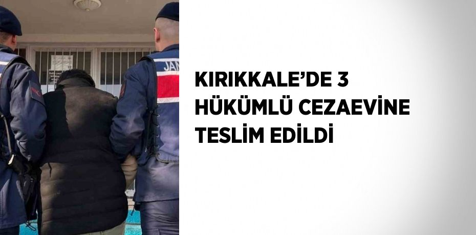 KIRIKKALE’DE 3 HÜKÜMLÜ CEZAEVİNE TESLİM EDİLDİ