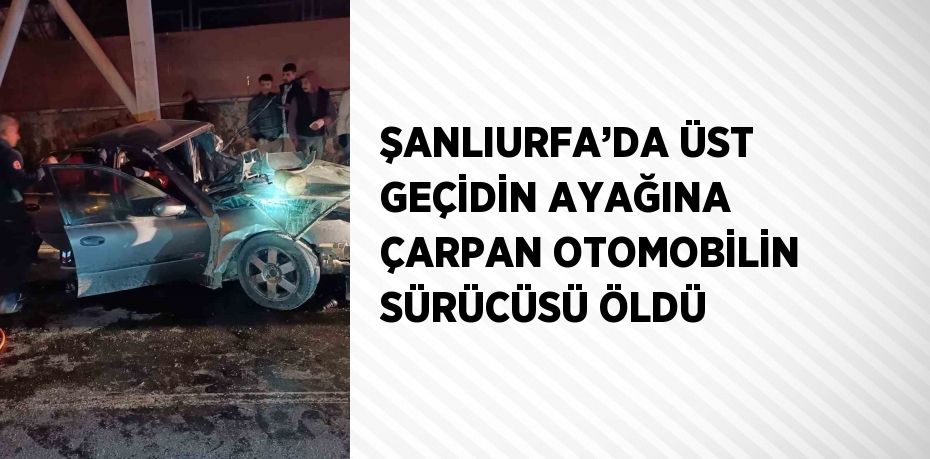 ŞANLIURFA’DA ÜST GEÇİDİN AYAĞINA ÇARPAN OTOMOBİLİN SÜRÜCÜSÜ ÖLDÜ