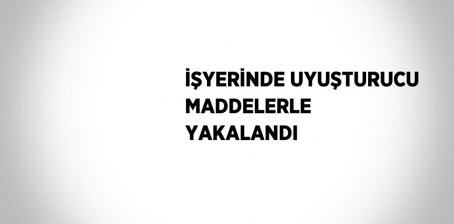 İŞYERİNDE UYUŞTURUCU MADDELERLE YAKALANDI