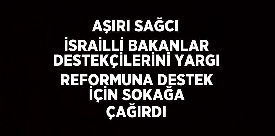 AŞIRI SAĞCI İSRAİLLİ BAKANLAR DESTEKÇİLERİNİ YARGI REFORMUNA DESTEK İÇİN SOKAĞA ÇAĞIRDI