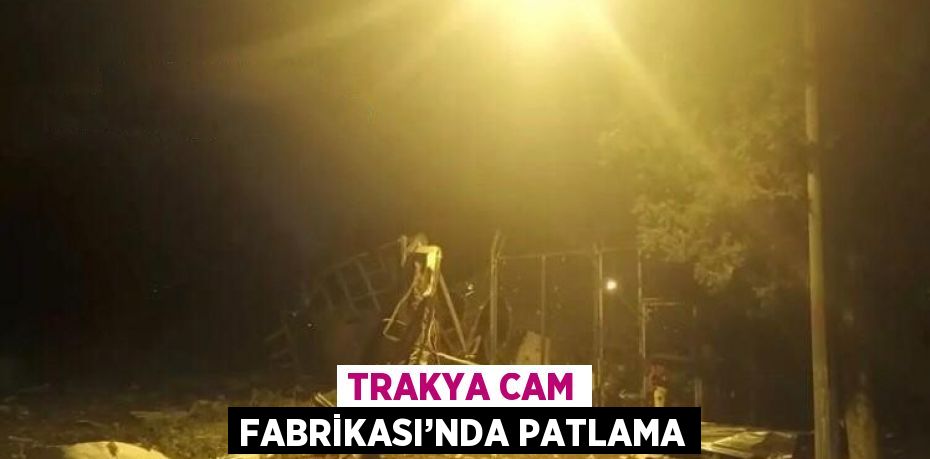 TRAKYA CAM FABRİKASI’NDA PATLAMA