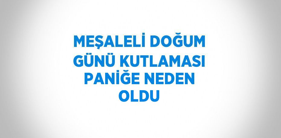 MEŞALELİ DOĞUM GÜNÜ KUTLAMASI PANİĞE NEDEN OLDU