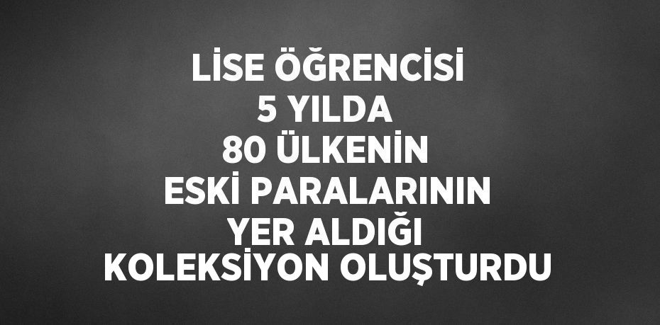 LİSE ÖĞRENCİSİ 5 YILDA 80 ÜLKENİN ESKİ PARALARININ YER ALDIĞI KOLEKSİYON OLUŞTURDU