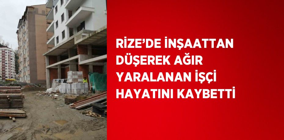 RİZE’DE İNŞAATTAN DÜŞEREK AĞIR YARALANAN İŞÇİ HAYATINI KAYBETTİ