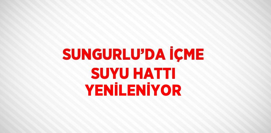 SUNGURLU’DA İÇME SUYU HATTI YENİLENİYOR