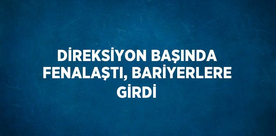 DİREKSİYON BAŞINDA FENALAŞTI, BARİYERLERE GİRDİ