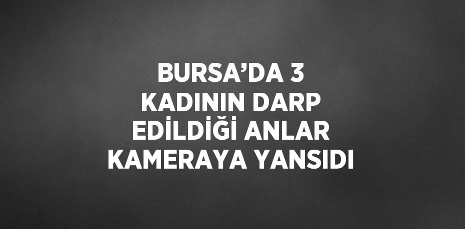 BURSA’DA 3 KADININ DARP EDİLDİĞİ ANLAR KAMERAYA YANSIDI