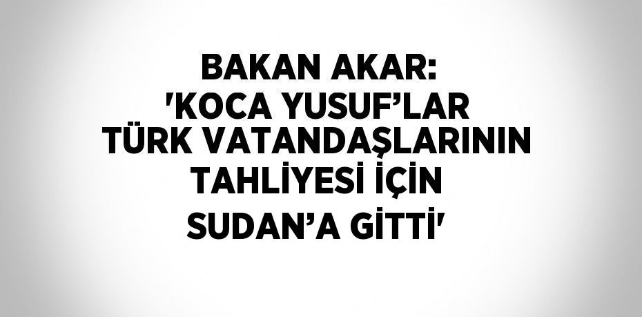 BAKAN AKAR: 'KOCA YUSUF’LAR TÜRK VATANDAŞLARININ TAHLİYESİ İÇİN SUDAN’A GİTTİ'