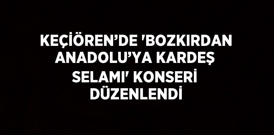 KEÇİÖREN’DE 'BOZKIRDAN ANADOLU’YA KARDEŞ SELAMI' KONSERİ DÜZENLENDİ