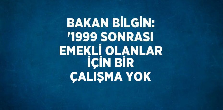 BAKAN BİLGİN: '1999 SONRASI EMEKLİ OLANLAR İÇİN BİR ÇALIŞMA YOK