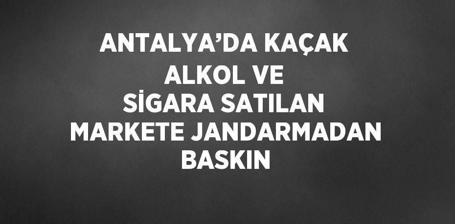 ANTALYA’DA KAÇAK ALKOL VE SİGARA SATILAN MARKETE JANDARMADAN BASKIN