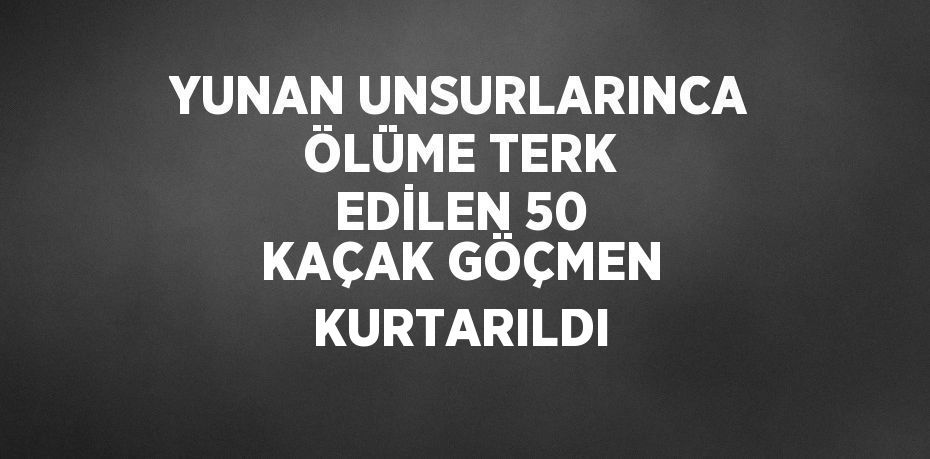 YUNAN UNSURLARINCA ÖLÜME TERK EDİLEN 50 KAÇAK GÖÇMEN KURTARILDI