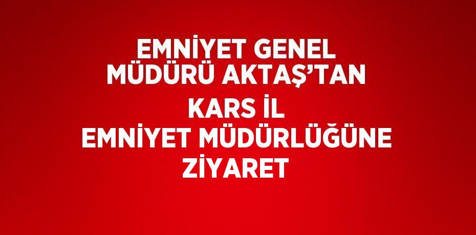 EMNİYET GENEL MÜDÜRÜ AKTAŞ’TAN KARS İL EMNİYET MÜDÜRLÜĞÜNE ZİYARET