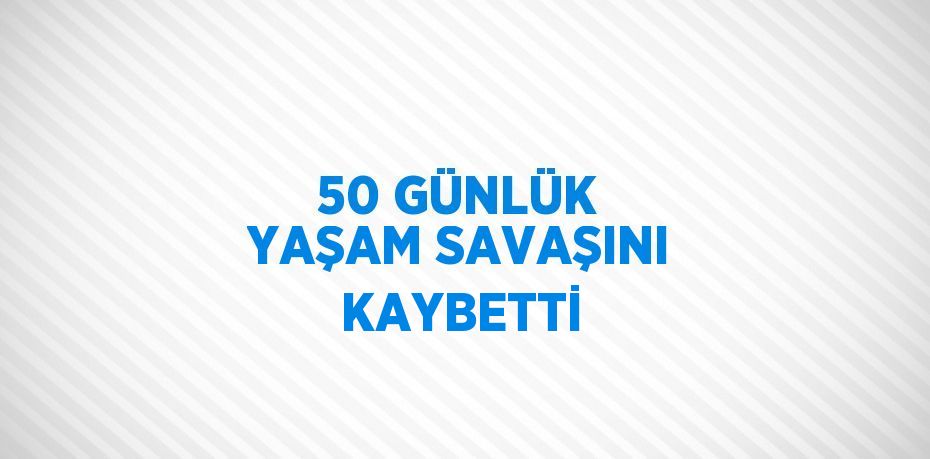 50 GÜNLÜK YAŞAM SAVAŞINI KAYBETTİ