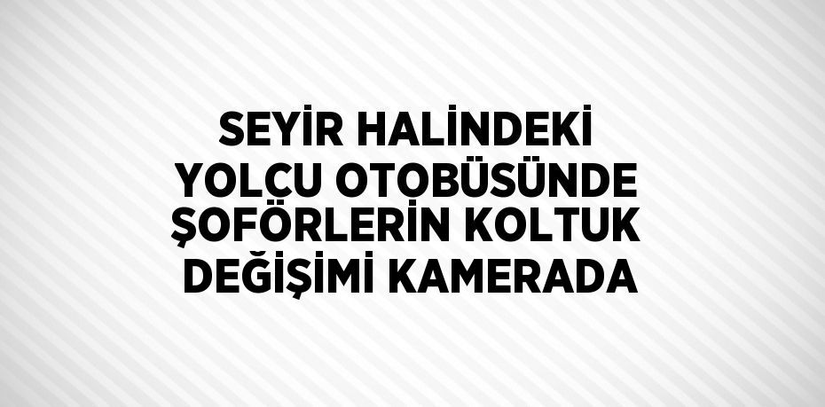 SEYİR HALİNDEKİ YOLCU OTOBÜSÜNDE ŞOFÖRLERİN KOLTUK DEĞİŞİMİ KAMERADA