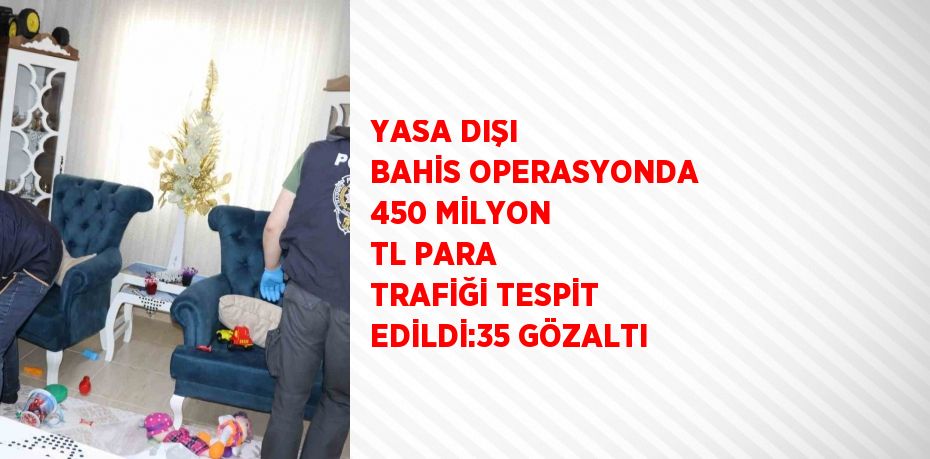 YASA DIŞI BAHİS OPERASYONDA 450 MİLYON TL PARA TRAFİĞİ TESPİT EDİLDİ:35 GÖZALTI