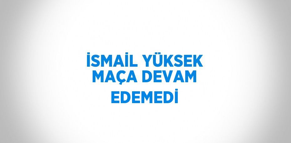 İSMAİL YÜKSEK MAÇA DEVAM EDEMEDİ