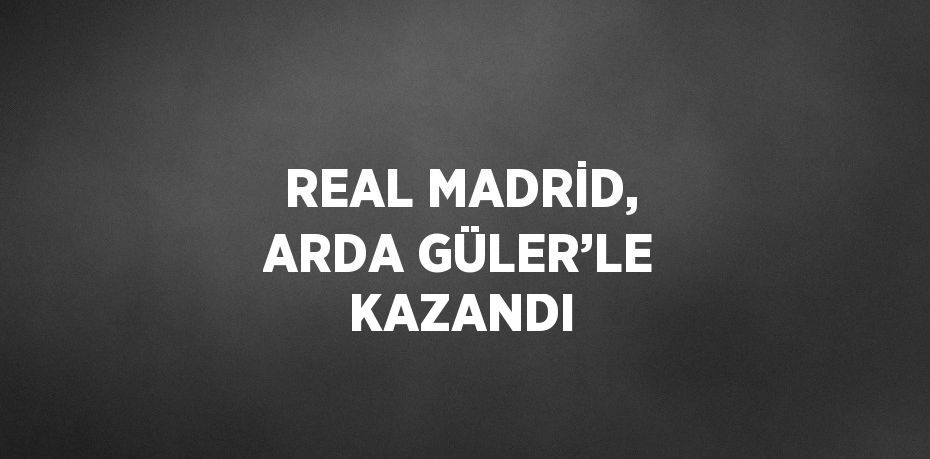 REAL MADRİD, ARDA GÜLER’LE KAZANDI