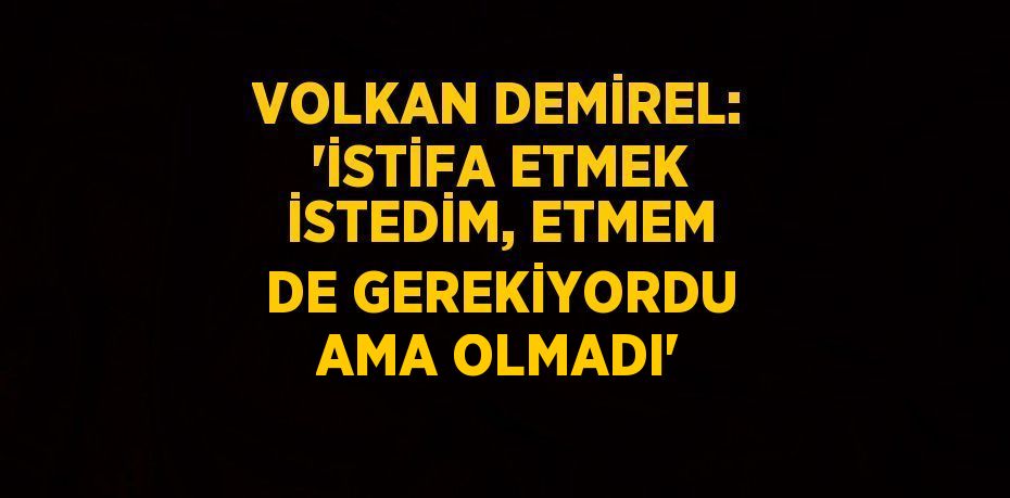 VOLKAN DEMİREL: 'İSTİFA ETMEK İSTEDİM, ETMEM DE GEREKİYORDU AMA OLMADI'