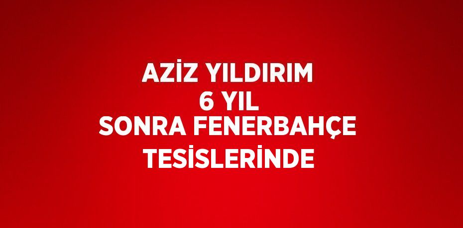 AZİZ YILDIRIM 6 YIL SONRA FENERBAHÇE TESİSLERİNDE