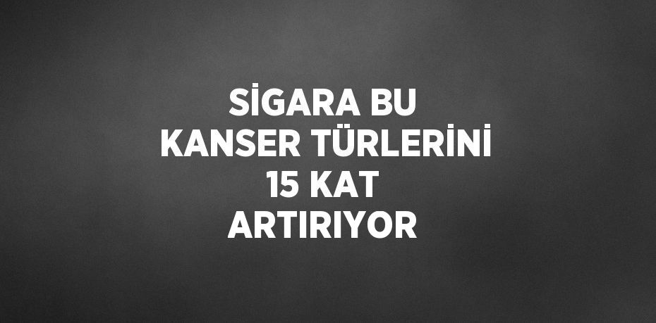 SİGARA BU KANSER TÜRLERİNİ 15 KAT ARTIRIYOR