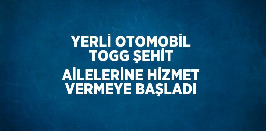 YERLİ OTOMOBİL TOGG ŞEHİT AİLELERİNE HİZMET VERMEYE BAŞLADI