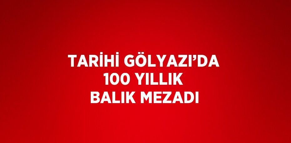 TARİHİ GÖLYAZI’DA 100 YILLIK BALIK MEZADI