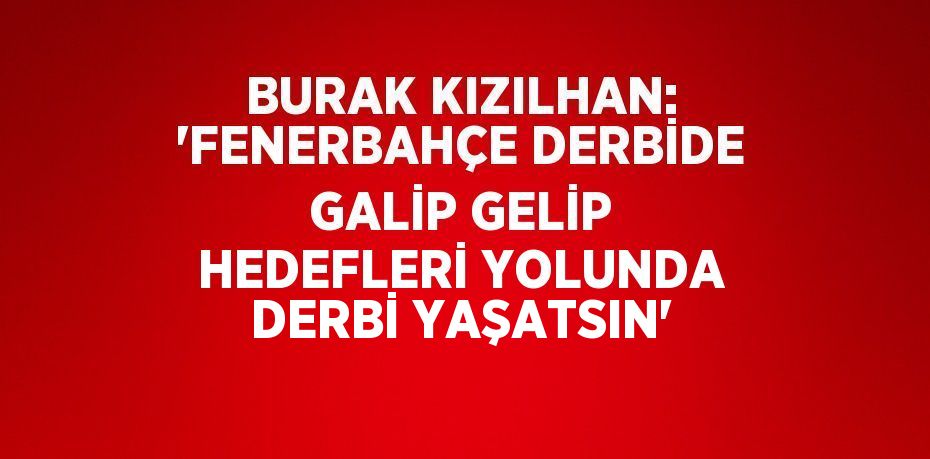 BURAK KIZILHAN: 'FENERBAHÇE DERBİDE GALİP GELİP HEDEFLERİ YOLUNDA DERBİ YAŞATSIN'