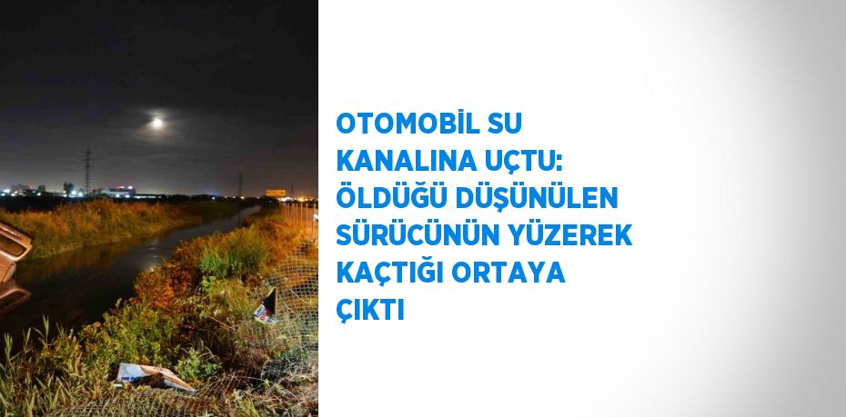 OTOMOBİL SU KANALINA UÇTU: ÖLDÜĞÜ DÜŞÜNÜLEN SÜRÜCÜNÜN YÜZEREK KAÇTIĞI ORTAYA ÇIKTI