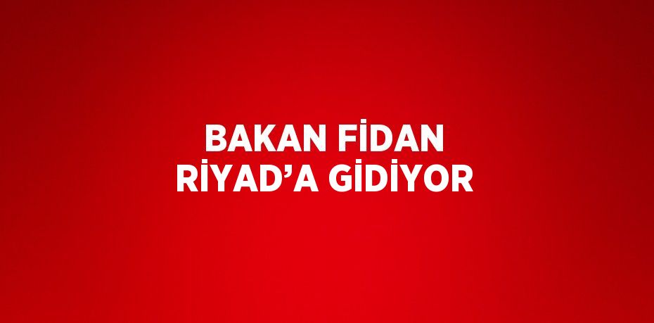 BAKAN FİDAN RİYAD’A GİDİYOR