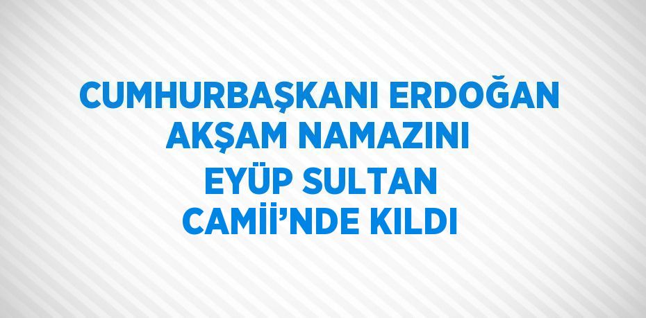 CUMHURBAŞKANI ERDOĞAN AKŞAM NAMAZINI EYÜP SULTAN CAMİİ’NDE KILDI