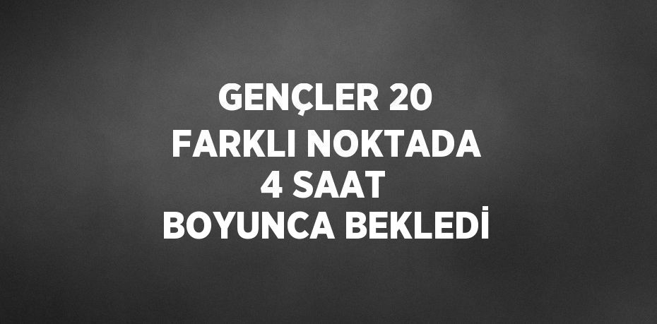 GENÇLER 20 FARKLI NOKTADA 4 SAAT BOYUNCA BEKLEDİ