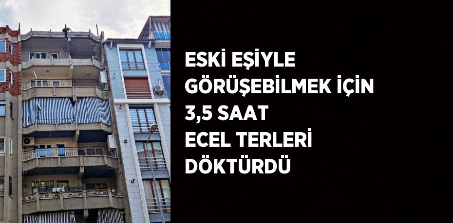 ESKİ EŞİYLE GÖRÜŞEBİLMEK İÇİN 3,5 SAAT ECEL TERLERİ DÖKTÜRDÜ