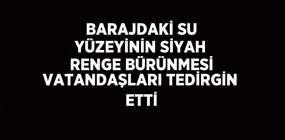 BARAJDAKİ SU YÜZEYİNİN SİYAH RENGE BÜRÜNMESİ VATANDAŞLARI TEDİRGİN ETTİ