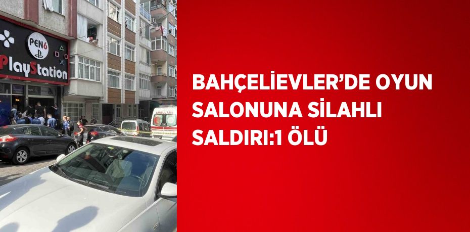 BAHÇELİEVLER’DE OYUN SALONUNA SİLAHLI SALDIRI:1 ÖLÜ