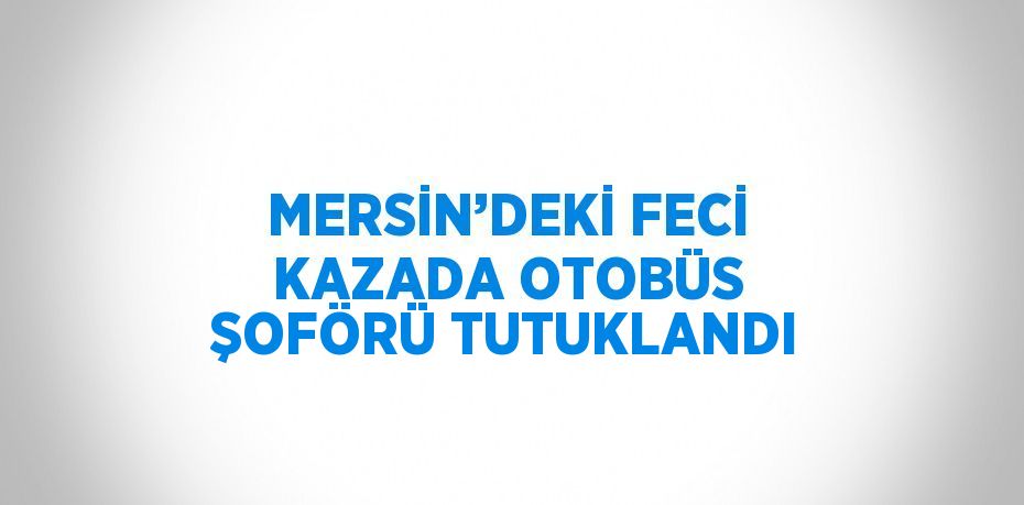 MERSİN’DEKİ FECİ KAZADA OTOBÜS ŞOFÖRÜ TUTUKLANDI