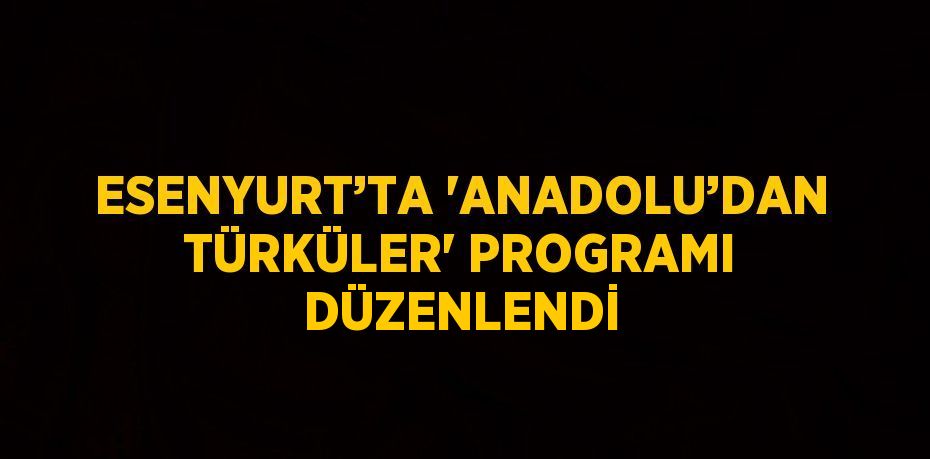 ESENYURT’TA 'ANADOLU’DAN TÜRKÜLER' PROGRAMI DÜZENLENDİ