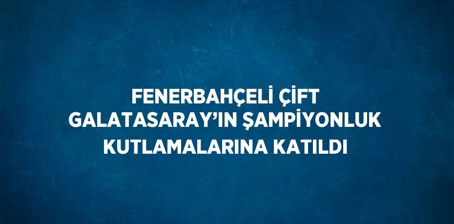 FENERBAHÇELİ ÇİFT GALATASARAY’IN ŞAMPİYONLUK KUTLAMALARINA KATILDI