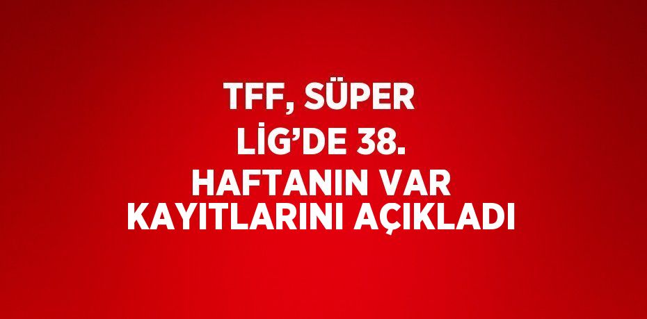 TFF, SÜPER LİG’DE 38. HAFTANIN VAR KAYITLARINI AÇIKLADI