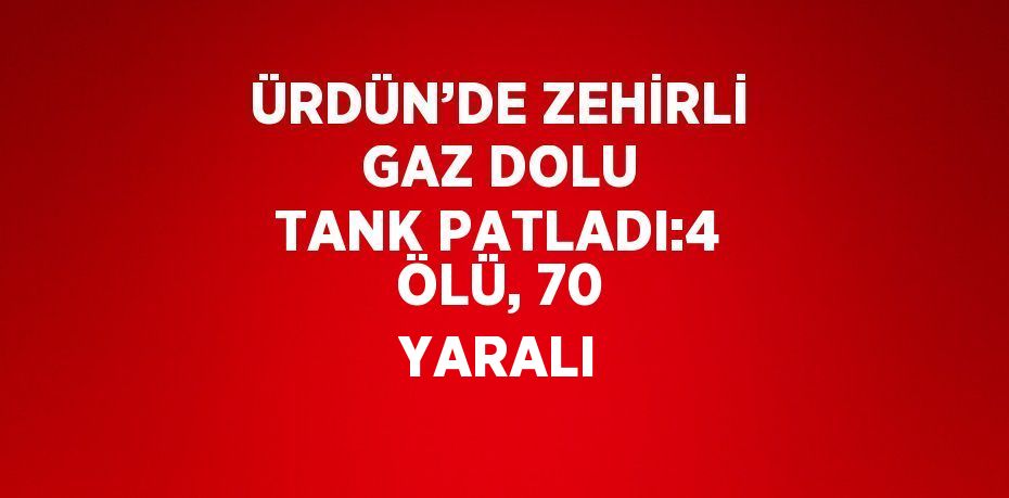 ÜRDÜN’DE ZEHİRLİ GAZ DOLU TANK PATLADI:4 ÖLÜ, 70 YARALI