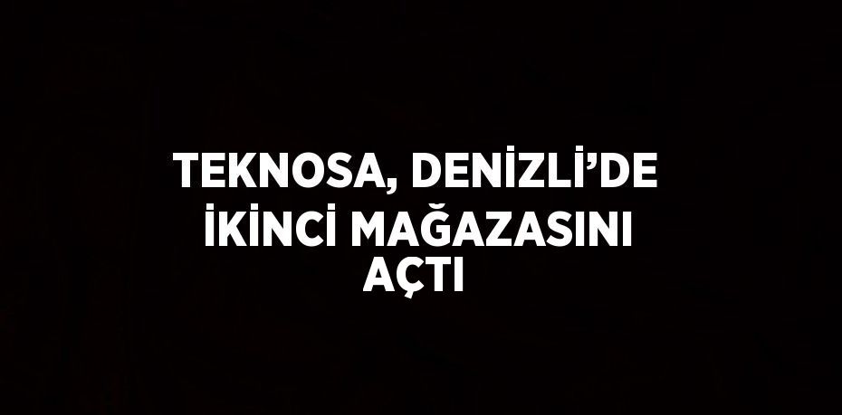 TEKNOSA, DENİZLİ’DE İKİNCİ MAĞAZASINI AÇTI