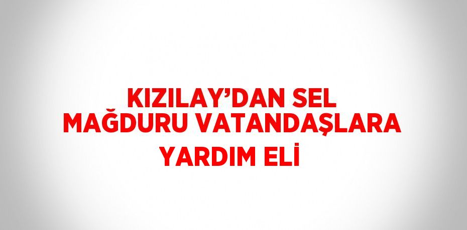 KIZILAY’DAN SEL MAĞDURU VATANDAŞLARA YARDIM ELİ